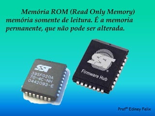 Memória ROM (Read Only Memory)
memória somente de leitura. É a memoria
permanente, que não pode ser alterada.




                                 Profº Ediney Felix
 