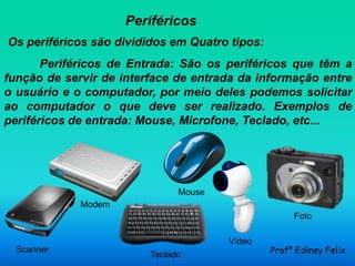 Periféricos
Os periféricos são divididos em Quatro tipos:
       Periféricos de Entrada: São os periféricos que têm a
função de servir de interface de entrada da informação entre
o usuário e o computador, por meio deles podemos solicitar
ao computador o que deve ser realizado. Exemplos de
periféricos de entrada: Mouse, Microfone, Teclado, etc...




                               Mouse
             Modem
                                                     Foto

                                       Vídeo
  Scanner
                         Teclado                Profº Ediney Felix
 