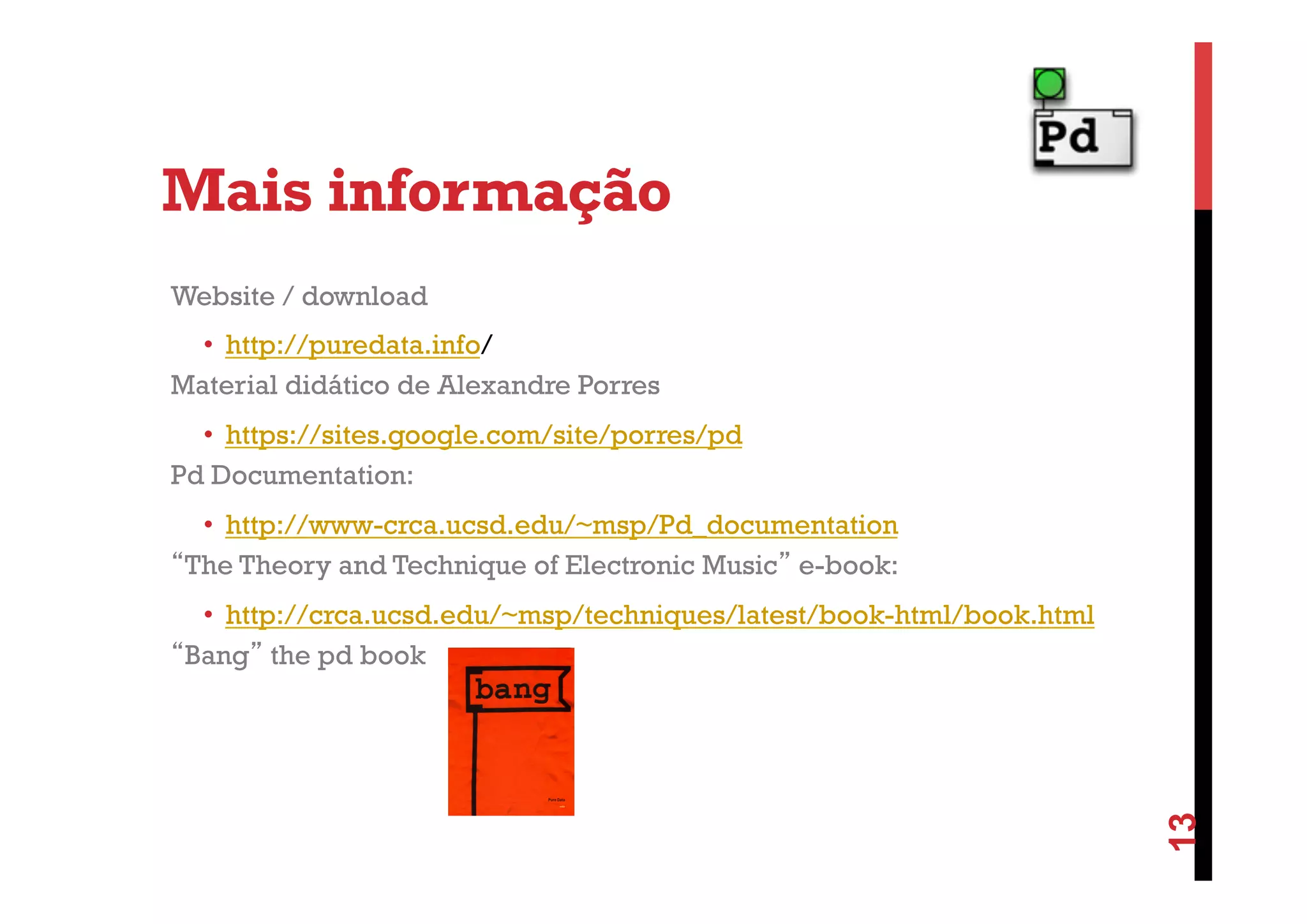 Mais informação
Website / download
•  http://puredata.info/
Material didático de Alexandre Porres
•  https://sites.google.com/site/porres/pd
Pd Documentation:
•  http://www-crca.ucsd.edu/~msp/Pd_documentation
“The Theory and Technique of Electronic Music” e-book:

13

•  http://crca.ucsd.edu/~msp/techniques/latest/book-html/book.html
“Bang” the pd book

 
