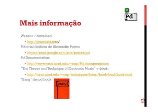 Mais informação
Website / download
•  http://puredata.info/
Material didático de Alexandre Porres
•  https://sites.google.com/site/porres/pd
Pd Documentation:
•  http://www-crca.ucsd.edu/~msp/Pd_documentation
“The Theory and Technique of Electronic Music” e-book:

13

•  http://crca.ucsd.edu/~msp/techniques/latest/book-html/book.html
“Bang” the pd book

 