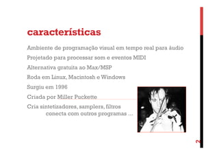 características
Ambiente de programação visual em tempo real para áudio
Projetado para processar som e eventos MIDI
Alternativa gratuita ao Max/MSP
Roda em Linux, Macintosh e Windows
Surgiu em 1996
Criada por Miller Puckette

2

Cria sintetizadores, samplers, filtros
conecta com outros programas ...

 