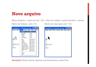 Novo arquivo
Menu Arquivo > novo (ou ctrl + N) = Área de edição / patch window / canvas
Modo de Edição (ctrl + E)

Modo de execução (ctrl + E)

Atividade: Tentar inserir objetos, movimentá-los e excluí-los

 
