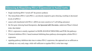 • Single interfering RNA “switch off” the protein synthesis
• The intracellular nPD-L1 and cPD-L1, can directly respond to gene silencing, resulting in decreased
levels of mPD-L1
• cancer cells transfected with PD-L1 siRNA are more sensitive to T cell killing anticancer
• the first gene silencing based therapeutics, the liposomal miR-34a mimic, underwent Phase I clinical
trials, then halted
• PD-L1 expression is mainly regulated via MAPK (RAS/RAF/MEK/ERK) and PI3K/Akt pathways
• Chemical inhibitors PD-L1 based treatment Inhibiting these pathways downregulate cellular PD-L1
expression
• signaling pathway inhibition take time to reduce PD-L1 expression, this approach not as sufficient as
antibody at a very early stage, while still sufficient to regulate PD-L1 at the later stage
 