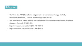• Wu, Yilun, et al. "PD-L1 distribution and perspective for cancer immunotherapy–blockade,
knockdown, or inhibition." Frontiers in Immunology 10 (2019): 2022.
• Sau, Samaresh, et al. "PDL-1 antibody drug conjugate for selective chemo-guided immune modulation
of cancer." Cancers 11.2 (2019): 232.
• https://www.nature.com/articles/d42473-019-00048-0
• https://www.nature.com/articles/d41573-019-00182-w
 