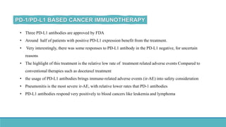 • Three PD-L1 antibodies are approved by FDA
• Around half of patients with positive PD-L1 expression benefit from the treatment.
• Very interestingly, there was some responses to PD-L1 antibody in the PD-L1 negative, for uncertain
reasons
• The highlight of this treatment is the relative low rate of treatment related adverse events Compared to
conventional therapies such as docetaxel treatment
• the usage of PD-L1 antibodies brings immune-related adverse events (ir-AE) into safety consideration
• Pneumonitis is the most severe ir-AE, with relative lower rates that PD-1 antibodies
• PD-L1 antibodies respond very positively to blood cancers like leukemia and lymphoma
 