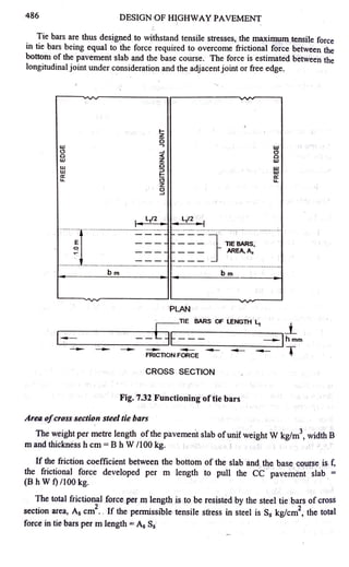 486 DESIGN OF HIGHWAY PAVEMENT
Tie bars are thus designed to withstand tensile stresses, the maximum tensile force
in tie bars being equal to the force required to overcome frictional force between the
bottom of the pavement slab and the base course. The force is estimated between the
longitudinal joint under consideration and the adjacent joint or free edge.
I-
z
0
w -,
w
C) ~ Cl
0 <( 0
w z w
w 0 w
w ::, w
a: I- a:
u. <3 u.
z
0
~
bm bm
~v-
PLAN
~-TIE BARS OF LENGTH ½ _i_
=i--=======[=3,--E----_------ihmm
- - -- - - - -
FRICTION FORCE
CROSS SECTION
Fig. 7.32 Functioning of tie bars
Area ofcross section steel tie bars
- T
The weight per ~etre length ofthe pavement slab ofunit weight W kg/m
3
, width B
m and thickness h cm = B h W /100 kg.
If the friction coefficient between the bottom of the slab and the base course is f,
the frictional force developed per m length to pull the CC pavement slab =
(B h W t) /100 kg.
The total frictional force per m length is to be resisted by the steel tie bars of cross
section area, As cm
2
. . If the permissible tensile stress in steel is S5 kg/cm
2
, the total
force in tie bars per m length =A5 S5
 