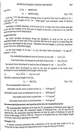 r1terefore,
RIGID PAVEMENT DESIGN METHODS
As Ss = BhWf/100
487
As = BhWf/100S5 (Eq. 7.35)
In the Eq. 7.35, the allowable working stress in steel tie bars may be taken as, S5 =
2 · · h 3
1250 kg/cm , umt weig t of CC, W = 2400 kg/m and maximum value of friction
fficient, f = 1.5.
coe
Assuming a suitable diameter, d of tie bar (12 or 16 mm), the cross section area per
•e bar and the number of tie bars per m length to provide a total area of As and the
:~quired spacing can be determined.
Length oftie bar
The bond strength developed along the periphery of each tie bar up to the
embedded length on each side of the concrete slab has to be equal to or more tha.n the
tensile force developed in the tie bar. Therefore the total length, Lt of tie bar should be
at }east twice the embedded length.
Let the total length of tie bar = Lt cm, the bond stress developed = Sb kg/cm2
,
diameter =d cm.
The embeddec:l peripheral area ofa tie bar on one slab = (11' d Lt/2)
Total bond force developed in each halfofthe tie bar = (Sb 11' d Lt)/2
The tensile force developed in each tie bar ofdiameter b'. cm = (Ss 11' d2)/4
The tensile force developed in each tie bar may be equated to the bond force
developed on each embedded halflength of the tie bar.
2
i.e., (Ss 11' d )/4 = (Sb 11' d. Lt)/2
Therefore, minimum length of tie bar,
Lt = dSs/2 Sb
The recommended values are:
Allowable tensile stress in plain tie bar, Ss
Allowable tensile stress in deformed tie bar, Ss
Allowable bond stress in plain bars
Allowable bond stress in deformed bars
2
= 1250 kg/cm
,
= 2000 kg/cm-
2
= 17.5 kg/cm
2
= 24.6 kg/cm
Recommended dimeQsions and spacing oftie bars/or longit11dinaljoints
(Eq. 7.36)
Th . d d d. t r ofti
·e bars for CC pavements ofthickness more than 25
e recommen e 1ame e
cm are 12 and 16 mm; the minimum length of deformed bars ~re 64 and 80 cm
respectivel . the maximum spacing between tie bars for slabs of thicknes~ 25 and 30
. yh, f 60 t 100 cm However if rounded bars are used, higher length
cm are m t e range o o · .
oftie bars '-':'ith closer spacin~ are reqmred.
Example 7.22 .
, h thickness of 26'cm and lane width of 3.5 m.
A cement concrete pavement as a . . . b 1
Design the tie bars along the longitudinal jomts usmg the data given e ow.
 