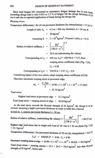 480 DESIGN OF 1-llGHWAY PAVEMENT
Since total fatigue life consumed or cumulative_ fati~e damag~ due ~o axle loads
exceeding design load is only 0.033 or 3.3 % of f~ttgue hfe ~e d_eSlgn t~ckness of24
cm is safe due to repeated application ofloads durmg the design hfe.
Warping stress:
Temperature differential, t for 24 cm pavement thickness (by interpolation) = 17.24 °c
Length ofslab, Lx = 4.2 m = 420 cm, thickness, h = 24 cm, K
3
= 30 kg/cm
Assuming E = 3 x 105
kg/cm
2
, Poisson's ratio,µ= 0.15
Radius ofrelative stiffness, I = [ Eh3 ]
114
12K(l-µ2
)
= 58.6 cm (substituting the ~alues)
Corresponding to Lx = 420 cm, Lxf/ = 420/58.6 =7.17; from
warping stress coefficient chart (Fig. 7.20),
Cx =0.98
Corresponding to LJI = 350/58.6 = 5.97, Cy= 0.9
Considering higher ofthe two values, adopt warping stress coefficient of0.98.
Therefore maximum warping stress at pavement edge,
Ste =
Total stress
Cx Eet = (0.98 x 3 x 105
x 1 x 10-5
x 17.24)/2
2
2
= 25.34 kg/cm
Highest load stress at pavement edge · = 21.5 kg/cm
2
Total (load stress+ warping stress) at edge = 46.84 kg/cm
2
As the total stress exceeds the flexural strength of 45 kg/cm
2
, the design is to be
revised, assuming a higher pavement thickness in order to fulfil this criterion.
In trial no. 2, assume pavement thickness h = 30 cm
Radius ofrelative stiffness, (substituting the values) l = [ Eh
3
]
114
= 69.27 cm
· 12K(l-µ2)
Highest edge load stress due to single axle load of 16 t for h == 30 cm (from Fig. 7.25)
= 15.3 kg/cm
2
Temperature differential, t for pavement thickness of 30 cm (by interpolation== 18.0 °C
Lxf/ = 420/69.27 = 6.06, Cx =0.90
Maximum warping stress at edge = (0.90 x 3 x 105
x 1 x 10-s x 18.0)/2 = 24.3 kg/cm
2
Total (load stress + tarping stress) = 15.3 + 24.3 = 39.6 kg/cm2, less than flexural
strength of45 kg/cm , hence safe.
 