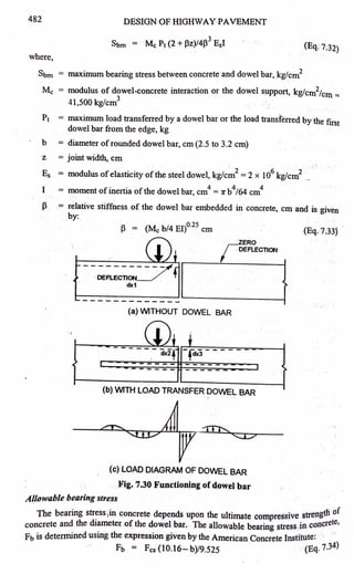 482 DESIGN OF HIGHWAY PAVEMENT
3
Sbm = Mc Pt (2 + Pz)/4(3- EsI (Eq. 7.32)
where,
Sbm = maximum bearing stress between concrete and dowel bar, kgfcm
2
Mc = modulus of dowel-concrete interaction or the dowel sµppoit, kg/cm
2
/cm ==
41,500 kg/cm
3
P1 = maximum load transferred by a dowel bar or the load transferred by the first
dowel bar from the edge, kg
b = diameter ofrounqed dowel bar, cm (2.5 to 3.2 cm)
z = joint width, cm
Es = modulus ofelasticity of the steel dowel, kg/cm
2
= 2 x 10
6
kg/cm
2
_
I = moment of inertia ofthe dowe1bar, cm
4
= 7r b
4
I64 cm
4
p = relative stiffness of the dowel bar embedded in concrete, cm and is given
by: .
J3 = (Mc b/4 EI)°·
25
cm (Eq. 7.331
roERO
I DEFLECTION
--------
-DEFLECTION
dx1
(a) WITHOUT DOWEL BAR
. I
(b) WITH LOAD TRANSFER DOWEL BAR
(c) LOAD DIAGRAM OF DOWEL BAR
Fig. 7.30 Functioning of dowel bar
Allowable bearing stress
b
. . tlt of
The eanng stress 1
m concrete depends upon the ultimate compressive streng
concrete and the diameter of the dowel bar. The allowable bearing stress in concrete,
Fb is determined using the expression given by the American Concrete Institute:
- Fb = Fcs (10.16- b)/9.525 (Eq. 7.3
4
)
 