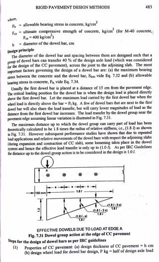 RIGID PAVEMENT DESIGN METHODS 483
where,
Fb = allowable bearing stress in concrete, kg/cm
2
Fcs = ultimate compressiv~ strength of concrete, kg/cm
2
(for M-40 concrete, j
Fcs =400 kg/cm
2
)
b = diameter of the qowel bar, cm
Design principle
The diameter of the dowel bar and spacing between them are designed such that a
group of dowel bars can transfer 40 % of the design axle load (which was considered
for the design of the CC pavement), across the joint to the adjoining slab. The most
unportant factors governing the design of a dowel bar are: (a) the maximum bearing
stress be~een the concre~e and the dowel bar, Sbm vide Eq. 7.32 and (b) allowable
bearing stress in concrete, Fb, vide Eq. 7.34.
Usually the first dowel bar is placed at a distance of 15 cm from the pavement edge.
The critical loading position for the dowel bar is when the design load is placed directly
above the first dowel bar. Let the maximum load carried by ~e first dowel bar when the
wheel load is directly above the bar= Pt kg. A few ofdowel bars that are next to the first '
dowel bar will also share the load transfer, but will carry lower magnitudes of load as the
distance from the first dowel bar increases. The load transfer py the dowel group near the
pavement edge assuming linear variation is illustrated in Fig. 7.31.
The maximum distance up to which the dowel group can carry part of load has be~
theoretically calculated to be 1.8 times the radius ofrelative stiflhess, i.e., (1.8 [) as shown
in Fig. 7.31. However subsequent performance studies have shown that due to repeated
load applications and relative movements ofthe dowel bars with respect the adjoining slabs
(during expansion and contraction of CC slab), some loosening take~ place in the dowel
system and hence the effective load transfer is only up to (1.0 [). As per IRC Guidelines
the distance up to the dowel group action is to be considered in the design is 1.0 /.
A
@ ® ®
I ~- •I• ...,. •----t
~150 mm'""'~----- 1-81 ------1►
-I
~1.81- 3 s)
1.8 I
EFFECTIVE DOWELS DUE TO LOAD AT EDGE A
Fig. 7.31 Dowel group action at the edge of CC pavement
8teps for the design of dowel bars as per IRC guidelines
(1) Properties of CC pavement: (a) design thickness of CC pavement = h cm
(b) design wheel load for dowel bar design, P kg = half of design axle load
 