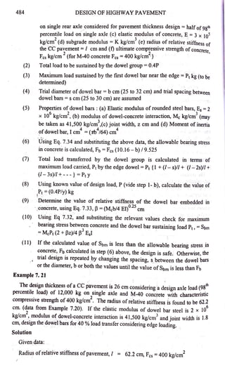 484
(2)
(3)
(4)
(5)
(6)
(7)
DESIGN OF HIGHWAY PAVEMENT
on single rear axle <;_onsidered for pavement thickness design =half of.9&'h
percentile load on~ingle axle (c) elastic modulus of concrete, E = 3 x 105
kg/cm
2
(d) subgrade modulus = K kg/cm
3
( e)' radius of relative stiffness of
the CC pavement=/ cm and (0 ultimate compressive strength of concrete
2 2 '
I:cs kg/cm (for M-40 concrete Fcs = 400 kg/cm ·)
Total Joad to be sustained by the dowel group= 0.4P
MaXJ.mum load sustained by the first dowel bar near the edge= Pt kg (to be
' '
determined)
Trial diameter of dowel bar= b cm (25 to 32 cm) and trial spacing between
dowel bars = s cm (25 to 30 cm) are assumed
Properties of dowel bars: (a) Elastic modulus of rounded steel bars, Es= 2
6 2 . . Mk/ 3(
x 10 kg/cm , (b) modulus of dowel-concrete mteraction, c g cm may
be taken as 41,500 kg/cm
3
,(c) joint widt.p., z cm and (d) Moment of inertia
4 4 4
of dowel bar, I cm = (7rb /64) cm
' . '
·using Eq. 7.34 and substituting the above data, the allowable bearing stress
in concrete is calculated, Fb = Fcs (10.16- b) / 9.525
Total load transferred by the dowel group is calculated m terms of
maximum load carried, Pt'by the edge dowel= Pt {1 + (/'- s)/l + (/ - 2s)/l +
(/- 3s)/l + - - - } = Pt y
(8) Using known value of design load, P (vide step 1- b), calculate the value of
r~== (0.4P/y) kg
(9) -Determine the value of relative stiffness of the dowel bar embedded in
·;concrete, using Eq. 7.33, p= (Mcb/4 El)0
·
25
cm
'
(10) Using Eq 7.32, and substituting the relevant values check for maximum
bearing stress betw~en concrete and the dowel bar sustaining load Pt, =Sbm
.=McPt (2 + Pz)/4 f3 Esl
(11) If the calculated value of Sbm is less than the allowable bearing stress _
in
concrete, Fb calculated in step (6) above, the design is safe. Otherwise,.the
trial design is repeated by changing the spacing, s between the dowel bars
, 1
or the diameter, b or both the values until the value of Sbm is less than Fb
Example 7. 21
The design thickness of a CC pavement is 26 cm considering a design axle load (981
h
percentile load) of 12,000 Jc:g on single axle and M-40 concrete with characteristic
compressive strength of 400 kg/cm
2
. The radius ofrelative stiff~1ess i:s found to be 62.2
' ' 6
cm. (data from Example 7.20). If the elastic modulus of dowel bar steel is 2 x 10
kg/cm
2
, modulus of dowel-concrete interaction is 41,500 kg/cm3 and joint width is 1.8
cm, design the dowel bars for 40 % load transfer considering edge loading.
Solution
Given data:
Radius ofrelative stiffness ofpavement,/ = 62.2 cm, Fcs =400 kg/cm2
 