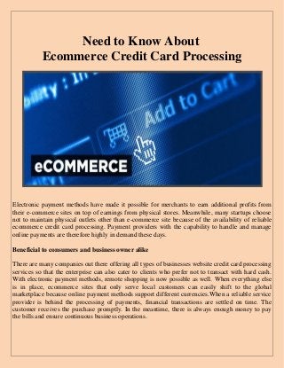 Need to Know About 
Ecommerce Credit Card Processing 
Electronic payment methods have made it possible for merchants to earn additional profits from their e-commerce sites on top of earnings from physical stores. Meanwhile, many startups choose not to maintain physical outlets other than e-commerce site because of the availability of reliable ecommerce credit card processing. Payment providers with the capability to handle and manage online payments are therefore highly in demand these days. 
Beneficial to consumers and business owner alike 
There are many companies out there offering all types of businesses website credit card processing services so that the enterprise can also cater to clients who prefer not to transact with hard cash. With electronic payment methods, remote shopping is now possible as well. When everything else is in place, ecommerce sites that only serve local customers can easily shift to the global marketplace because online payment methods support different currencies.When a reliable service provider is behind the processing of payments, financial transactions are settled on time. The customer receives the purchase promptly. In the meantime, there is always enough money to pay the bills and ensure continuous business operations. 
 