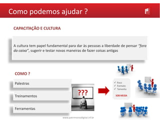 www.patrimoniodigital.inf.br
Como podemos ajudar ?
CAPACITAÇÃO E CULTURA
COMO ?
Palestras
Treinamentos
Ferramentas
A cultura tem papel fundamental para dar às pessoas a liberdade de pensar “fora
da caixa”, sugerir e testar novas maneiras de fazer coisas antigas
 