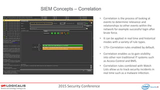 2015 Security Conference
SIEM Concepts – Correlation
• Correlation is the process of looking at
events to determine relevance and
relationships to other events within the
network for example successful login after
brute force.
• It can be applied in real time and historical
modes with a variety of rule types.
• 175+ Correlation rules enabled by default.
• Correlation enables us to gain visibility
into other non traditional IT systems such
as Access Control and BMS.
• Correlation rules combined with Watch
Lists allow us to track security incidents in
real time such as a malware infection.
 