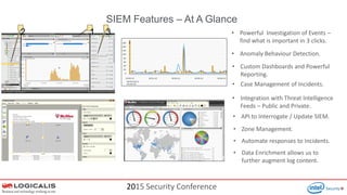 2015 Security Conference
12 3
SIEM Features – At A Glance
• Powerful Investigation of Events –
find what is important in 3 clicks.
• Case Management of Incidents.
• Automate responses to Incidents.
• API to Interrogate / Update SIEM.
• Anomaly Behaviour Detection.
• Custom Dashboards and Powerful
Reporting.
• Zone Management.
• Integration with Threat Intelligence
Feeds – Public and Private.
• Data Enrichment allows us to
further augment log content.
 