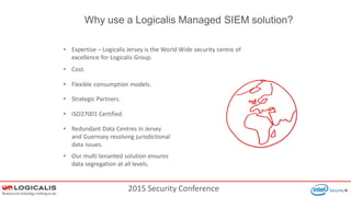 2015 Security Conference
Why use a Logicalis Managed SIEM solution?
• Expertise – Logicalis Jersey is the World Wide security centre of
excellence for Logicalis Group.
• Cost.
• Flexible consumption models.
• Strategic Partners.
• ISO27001 Certified.
• Redundant Data Centres in Jersey
and Guernsey resolving jurisdictional
data issues.
• Our multi tenanted solution ensures
data segregation at all levels.
 