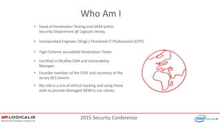 2015 Security Conference
Who Am I
• Head of Penetration Testing and SIEM within
Security Department @ Logicalis Jersey.
• Tiger Scheme accredited Penetration Tester.
• Certified in McAfee ESM and Vulnerability
Manager.
• My role is a mix of ethical hacking and using those
skills to provide Managed SIEM to our clients.
• Founder member of the CIISF and secretary of the
Jersey BCS branch.
• Incorporated Engineer (IEng) / Chartered IT Professional (CITP).
 
