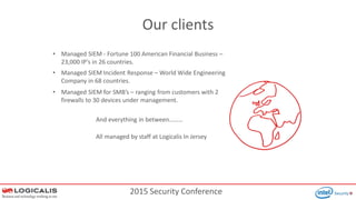 2015 Security Conference
Our clients
• Managed SIEM Incident Response – World Wide Engineering
Company in 68 countries.
• Managed SIEM - Fortune 100 American Financial Business –
23,000 IP’s in 26 countries.
• Managed SIEM for SMB’s – ranging from customers with 2
firewalls to 30 devices under management.
And everything in between………
All managed by staff at Logicalis In Jersey
 