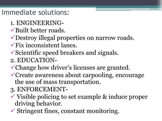 Immediate solutions:
1. ENGINEERING-
Built better roads.
Destroy illegal properties on narrow roads.
Fix inconsistent lanes.
Scientific speed breakers and signals.
2. EDUCATION-
Change how driver’s licenses are granted.
Create awareness about carpooling, encourage
the use of mass transportation.
3. ENFORCEMENT-
 Visible policing to set example & induce proper
driving behavior.
 Stringent fines, constant monitoring.
 