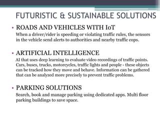 FUTURISTIC & SUSTAINABLE SOLUTIONS
• ROADS AND VEHICLES WITH IoT
When a driver/rider is speeding or violating traffic rules, the sensors
in the vehicle send alerts to authorities and nearby traffic cops.
• ARTIFICIAL INTELLIGENCE
AI that uses deep learning to evaluate video recordings of traffic points.
Cars, buses, trucks, motorcycles, traffic lights and people - these objects
can be tracked how they move and behave. Information can be gathered
that can be analyzed more precisely to prevent traffic problems.
• PARKING SOLUTIONS
Search, book and manage parking using dedicated apps. Multi floor
parking buildings to save space.
 