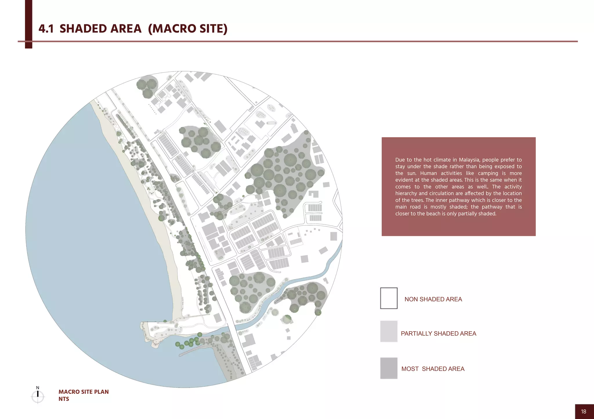 PARTIALLY SHADED AREA
Due to the hot climate in Malaysia, people prefer to
stay under the shade rather than being exposed to
the sun. Human activities like camping is more
evident at the shaded areas. This is the same when it
comes to the other areas as well.. The activity
hierarchy and circulation are affected by the location
of the trees. The inner pathway which is closer to the
main road is mostly shaded; the pathway that is
closer to the beach is only partially shaded.
4.1 SHADED AREA (MACRO SITE)
NON SHADED AREA
MOST SHADED AREA
MACRO SITE PLAN
NTS
18
 