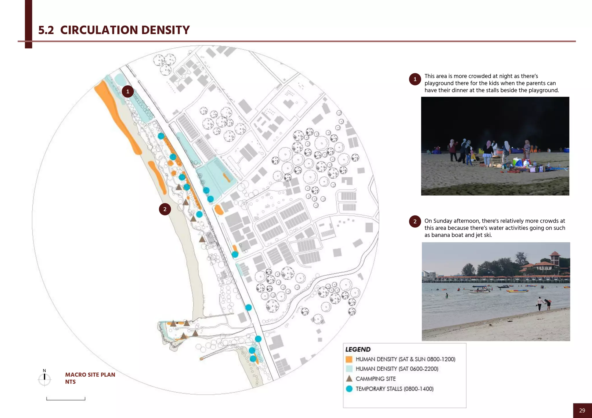 This area is more crowded at night as there’s
playground there for the kids when the parents can
have their dinner at the stalls beside the playground.
On Sunday afternoon, there's relatively more crowds at
this area because there’s water activities going on such
as banana boat and jet ski.
5.2 CIRCULATION DENSITY
1
2
2
1
MACRO SITE PLAN
NTS
29
 