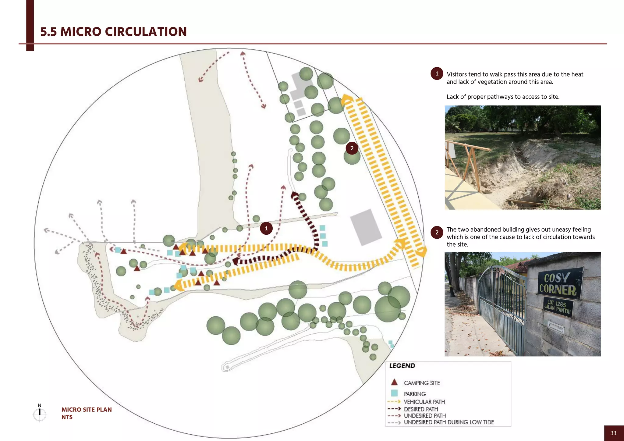 5.5 MICRO CIRCULATION
Visitors tend to walk pass this area due to the heat
and lack of vegetation around this area.
Lack of proper pathways to access to site.
The two abandoned building gives out uneasy feeling
which is one of the cause to lack of circulation towards
the site.
2
1
2
1
MICRO SITE PLAN
NTS
33
 