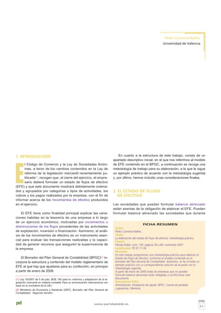 pd
1. INTRODUCCIÓN
E
l Código de Comercio y la Ley de Sociedades Anóni-
mas, a tenor de los cambios contenidos en la Ley de
reforma de la legislación mercantil recientemente pu-
blicada(1)
, recogen que, al cierre del ejercicio, el empre-
sario deberá formular un estado de flujos de efectivo
(EFE) y que este documento mostrará debidamente ordena-
dos y agrupados por categorías o tipos de actividades, los
cobros y los pagos realizados por la empresa, con el fin de
informar acerca de los movimientos de efectivo producidos
en el ejercicio.
El EFE tiene como finalidad principal explicar las varia-
ciones habidas en la tesorería de una empresa a lo largo
de un ejercicio económico, motivadas por incrementos o
disminuciones de los flujos procedentes de las actividades
de explotación, inversión o financiación. Asimismo, el análi-
sis de los movimientos de efectivo es un instrumento esen-
cial para evaluar las transacciones realizadas y la capaci-
dad de generar recursos que aseguren la supervivencia de
la empresa.
El Borrador del Plan General de Contabilidad (BPGC)(2)
in-
corpora la estructura y contenido del modelo reglamentario de
EFE al que hay que ajustarse para su confección, en principio
a partir de enero de 2008.
En cuanto a la estructura de este trabajo, consta de un
apartado descriptivo inicial, en el que nos referimos al modelo
de EFE contenido en el BPGC, a continuación se recoge una
metodología de trabajo para su elaboración, a la que le sigue
un ejemplo práctico de acuerdo con la metodología sugerida
y, por último, hemos incluido unas consideraciones finales.
2. EL ESTADO DE FLUJOS
DE EFECTIVO
Las sociedades que puedan formular balance abreviado
están exentas de la obligación de elaborar el EFE. Pueden
formular balance abreviado las sociedades que durante
FICHA RESUMEN
Autor:
Pedro Carmona Ibáñez
Título:
La elaboración del estado de flujos de efectivo: metodología práctica
Fuente:
Partida Doble, núm. 193, páginas 50 a 69, noviembre 2007
Localización: PD 07.11.04
Resumen:
En este trabajo proponemos una metodología práctica para elaborar el
Estado de Flujos de Efectivo, conforme al modelo contenido en el
borrador del Plan General de Contabilidad. Asimismo, se ha incluido un
ejemplo práctico con su correspondiente solución de acuerdo con la
metodología sugerida.
A partir de enero de 2008 todas las empresas que no puedan
formular balance abreviado están obligadas a confeccionar este
documento
Descriptores ICALI:
Amortización. Ampliación de capital. BPGC. Cuenta de perdidas
y ganancias. Memoria.
pág
51
www.partidadoble.es
Pedro Carmona Ibáñez
Universidad de Valencia
(1) Ley 16/2007 de 5 de julio, BOE 160 para la «reforma y adaptación de la le-
gislación mercantil en materia contable Para su armonización internacional con
base en la normativa de la UE».
(2) Ministerio de Economía y Hacienda (2007). Borrador del Plan General de
Contabilidad. Segunda Versión.
 