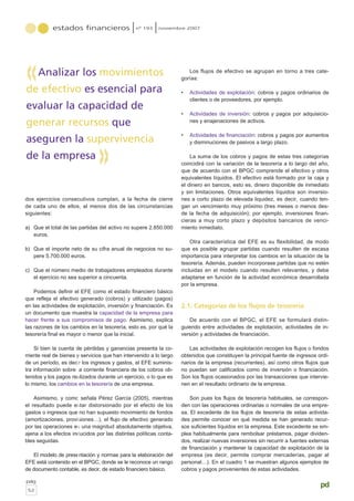 estados financieros nº 193 noviembre 2007
pág
52
pd
dos ejercicios consecutivos cumplan, a la fecha de cierre
de cada uno de ellos, al menos dos de las circunstancias
siguientes:
a) Que el total de las partidas del activo no supere 2.850.000
euros.
b) Que el importe neto de su cifra anual de negocios no su-
pere 5.700.000 euros.
c) Que el número medio de trabajadores empleados durante
el ejercicio no sea superior a cincuenta.
Podemos definir el EFE como el estado financiero básico
que refleja el efectivo generado (cobros) y utilizado (pagos)
en las actividades de explotación, inversión y financiación. Es
un documento que muestra la capacidad de la empresa para
hacer frente a sus compromisos de pago. Asimismo, explica
las razones de los cambios en la tesorería, esto es, por qué la
tesorería final es mayor o menor que la inicial.
Si bien la cuenta de pérdidas y ganancias presenta la co-
rriente real de bienes y servicios que han intervenido a lo largo
de un período, es decir los ingresos y gastos, el EFE suminis-
tra información sobre la corriente financiera de los cobros ob-
tenidos y los pagos realizados durante un ejercicio, o lo que es
lo mismo, los cambios en la tesorería de una empresa.
Asimismo, y como señala Pérez García (2005), mientras
el resultado puede estar distorsionado por el efecto de los
gastos o ingresos que no han supuesto movimiento de fondos
(amortizaciones, provisiones…), el flujo de efectivo generado
por las operaciones es una magnitud absolutamente objetiva,
ajena a los efectos inducidos por las distintas políticas conta-
bles seguidas.
El modelo de presentación y normas para la elaboración del
EFE está contenido en el BPGC, donde se le reconoce un rango
de documento contable, es decir, de estado financiero básico.
Los flujos de efectivo se agrupan en torno a tres cate-
gorías:
• Actividades de explotación: cobros y pagos ordinarios de
clientes o de proveedores, por ejemplo.
• Actividades de inversión: cobros y pagos por adquisicio-
nes y enajenaciones de activos.
• Actividades de financiación: cobros y pagos por aumentos
y disminuciones de pasivos a largo plazo.
La suma de los cobros y pagos de estas tres categorías
coincidirá con la variación de la tesorería a lo largo del año,
que de acuerdo con el BPGC comprende el efectivo y otros
equivalentes líquidos. El efectivo está formado por la caja y
el dinero en bancos, esto es, dinero disponible de inmediato
y sin limitaciones. Otros equivalentes líquidos son inversio-
nes a corto plazo de elevada liquidez, es decir, cuando ten-
gan un vencimiento muy próximo (tres meses o menos des-
de la fecha de adquisición); por ejemplo, inversiones finan-
cieras a muy corto plazo y depósitos bancarios de venci-
miento inmediato.
Otra característica del EFE es su flexibilidad, de modo
que es posible agrupar partidas cuando resulten de escasa
importancia para interpretar los cambios en la situación de la
tesorería. Además, pueden incorporase partidas que no estén
incluidas en el modelo cuando resulten relevantes, y debe
adaptarse en función de la actividad económica desarrollada
por la empresa.
2.1. Categorías de los flujos de tesorería
De acuerdo con el BPGC, el EFE se formulará distin-
guiendo entre actividades de explotación, actividades de in-
versión y actividades de financiación.
Las actividades de explotación recogen los flujos o fondos
obtenidos que constituyen la principal fuente de ingresos ordi-
narios de la empresa (recurrentes), así como otros flujos que
no puedan ser calificados como de inversión o financiación.
Son los flujos ocasionados por las transacciones que intervie-
nen en el resultado ordinario de la empresa.
Son pues los flujos de tesorería habituales, se correspon-
den con las operaciones ordinarias o normales de una empre-
sa. El excedente de los flujos de tesorería de estas activida-
des permite conocer en qué medida se han generado recur-
sos suficientes líquidos en la empresa. Este excedente se em-
plea habitualmente para rembolsar préstamos, pagar dividen-
dos, realizar nuevas inversiones sin recurrir a fuentes externas
de financiación y mantener la capacidad de explotación de la
empresa (es decir, permite comprar mercaderías, pagar al
personal…). En el cuadro 1 se muestran algunos ejemplos de
cobros y pagos provenientes de estas actividades.
Analizar los movimientos
de efectivo es esencial para
evaluar la capacidad de
generar recursos que
aseguren la supervivencia
de la empresa
«
«
 