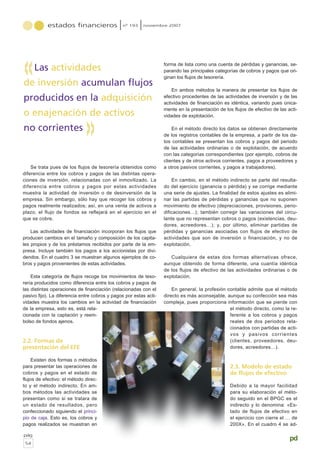 Se trata pues de los flujos de tesorería obtenidos como
diferencia entre los cobros y pagos de las distintas opera-
ciones de inversión, relacionadas con el inmovilizado. La
diferencia entre cobros y pagos por estas actividades
muestra la actividad de inversión o de desinversión de la
empresa. Sin embargo, sólo hay que recoger los cobros y
pagos realmente realizados; así, en una venta de activos a
plazo, el flujo de fondos se reflejará en el ejercicio en el
que se cobre.
Las actividades de financiación incorporan los flujos que
producen cambios en el tamaño y composición de los capita-
les propios y de los préstamos recibidos por parte de la em-
presa. Incluye también los pagos a los accionistas por divi-
dendos. En el cuadro 3 se muestran algunos ejemplos de co-
bros y pagos provenientes de estas actividades.
Esta categoría de flujos recoge los movimientos de teso-
rería producidos como diferencia entre los cobros y pagos de
las distintas operaciones de financiación (relacionadas con el
pasivo fijo). La diferencia entre cobros y pagos por estas acti-
vidades muestra los cambios en la actividad de financiación
de la empresa, esto es, está rela-
cionada con la captación y reem-
bolso de fondos ajenos.
2.2. Formas de
presentación del EFE
Existen dos formas o métodos
para presentar las operaciones de
cobros y pagos en el estado de
flujos de efectivo: el método direc-
to y el método indirecto. En am-
bos métodos las actividades se
presentan como si se tratara de
un estado de resultados, pero
confeccionado siguiendo el princi-
pio de caja. Esto es, los cobros y
pagos realizados se muestran en
forma de lista como una cuenta de pérdidas y ganancias, se-
parando las principales categorías de cobros y pagos que ori-
ginan los flujos de tesorería.
En ambos métodos la manera de presentar los flujos de
efectivo procedentes de las actividades de inversión y de las
actividades de financiación es idéntica, variando pues única-
mente en la presentación de los flujos de efectivo de las acti-
vidades de explotación.
En el método directo los datos se obtienen directamente
de los registros contables de la empresa, a partir de los da-
tos contables se presentan los cobros y pagos del periodo
de las actividades ordinarias o de explotación, de acuerdo
con las categorías correspondientes (por ejemplo, cobros de
clientes y de otros activos corrientes, pagos a proveedores y
a otros pasivos corrientes, y pagos a trabajadores).
En cambio, en el método indirecto se parte del resulta-
do del ejercicio (ganancia o pérdida) y se corrige mediante
una serie de ajustes. La finalidad de estos ajustes es elimi-
nar las partidas de pérdidas y ganancias que no suponen
movimiento de efectivo (depreciaciones, provisiones, perio-
dificaciones…); también corregir las variaciones del circu-
lante que no representan cobros o pagos (existencias, deu-
dores, acreedores…); y, por último, eliminar partidas de
pérdidas y ganancias asociadas con flujos de efectivo de
actividades que son de inversión o financiación, y no de
explotación.
Cualquiera de estas dos formas alternativas ofrece,
aunque obtenido de forma diferente, una cuantía idéntica
de los flujos de efectivo de las actividades ordinarias o de
explotación.
En general, la profesión contable admite que el método
directo es más aconsejable, aunque su confección sea más
compleja, pues proporciona información que se pierde con
el método directo, como la re-
ferente a los cobros y pagos
reales de dos periodos rela-
cionados con partidas de acti-
vos y pasivos corrientes
(clientes, proveedores, deu-
dores, acreedores…).
2.3. Modelo de estado
de flujos de efectivo
Debido a la mayor facilidad
para su elaboración el méto-
do seguido en el BPGC es el
indirecto y lo denomina: «Es-
tado de flujos de efectivo en
el ejercicio con cierre el … de
200X». En el cuadro 4 se ad-
estados financieros nº 193 noviembre 2007
pág
54
pd
Las actividades
de inversión acumulan flujos
producidos en la adquisición
o enajenación de activos
no corrientes
«
«
 