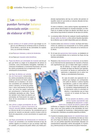b) Los cambios en el capital corriente que tengan su ori-
gen en una diferencia en el tiempo entre la corriente re-
al de bienes y servicios de las actividades de explota-
ción y su corriente monetaria.
c) Los flujos por intereses y cobros de dividendos.
d) Los flujos por impuesto sobre beneficios.
2. Flujos de efectivo por actividades de inversión son los pa-
gos que tienen su origen en la adquisición de activos no
corrientes, como inmovilizados intangibles, materiales, in-
versiones inmobiliarias o inversiones financieras, así como
los cobros procedentes de su enajenación o de su
amortización al vencimiento.
3. Los flujos de efectivo por activida-
des de financiación comprenden
los cobros procedentes de la adqui-
sición por terceros de títulos valores
emitidos por la empresa o de recur-
sos concedidos por entidades finan-
cieras o terceros, en forma de présta-
mos u otros instrumentos de financia-
ción, así como los pagos realizados
por amortización o devolución de las
cantidades aportadas por ellos. Figura-
rán también como flujos de efectivo por
actividades de financiación los pagos a
favor de los accionistas en concepto de
dividendos.
4. Los cobros y pagos procedentes de acti-
vos financieros y pasivos financieros de
rotación elevada podrán mostrarse netos, siempre que
se informe de ello en la memoria. Se considerará que el
periodo de rotación es elevado cuando el plazo entre la
fecha de adquisición y la de vencimiento no supere seis
meses.
5. Los flujos procedentes de transacciones en moneda ex-
tranjera se convertirán a la moneda funcional al tipo de
cambio vigente en la fecha en que se produjo cada flujo
en cuestión, sin perjuicio de poder utilizar una media pon-
derada representativa del tipo de cambio del periodo en
aquellos casos en que exista un volumen elevado de tran-
sacciones efectuadas.
Si entre el efectivo y otros activos líquidos equivalentes fi-
guran activos denominados en moneda extranjera, se infor-
mará en el estado de flujos de efectivo del efecto que en
esta rúbrica haya tenido la variación de las tipos de cambio.
6. La empresa debe informar de cualquier importe significativo
de sus saldos de efectivo y otros activos líquidos equivalen-
tes al efectivo que no estén disponibles para ser utilizados.
7. Cuando exista una cobertura contable, los flujos del instru-
mento de cobertura se incorporarán en la misma partida
que los de la partida cubierta, indicando en la memoria es-
te efecto.
8. En el caso de operaciones interrumpidas, se detallarán en
la nota correspondiente de la memoria los flujos de las
distintas actividades.
9. Respecto a las transacciones no monetarias, en la memo-
ria se informará de las operaciones de inversión y financia-
ción significativas que, por no haber dado lugar a variacio-
nes de efectivo, no hayan sido incluidas en
el estado de flujos de efectivo (por ejemplo,
conversión de deuda en instrumentos de
patrimonio o adquisición de un activo me-
diante un arrendamiento financiero).
En caso de existir una operación de in-
versión que implique una contrapresta-
ción parte en efectivo o activos líquidos
equivalentes y parte en otros elemen-
tos, se deberá informar sobre la parte
no monetaria independientemente de
la información sobre la actividad en
efectivo o equivalentes que se haya
incluido en el estado de flujos de
efectivo.
10. La variación de efectivo y otros
activos líquidos equivalentes oca-
sionada por la adquisición o enaje-
nación de un conjunto de activos y pasivos que
conformen un negocio o línea de actividad se incluirá, en su
caso, como una única partida en las actividades de inver-
sión, en el epígrafe de inversiones o desinversiones según
corresponda, creándose una partida específica al efecto.
11. Cuando la empresa posea deuda con características espe-
ciales, los flujos de efectivo procedentes de ésta se inclui-
rán como flujos de efectivo de las actividades de financia-
ción, en una partida específica denominada «Deudas con
características especiales» dentro del epígrafe 10. Aumen-
tos y disminuciones en instrumentos de pasivo financiero.
estados financieros nº 193 noviembre 2007
pág
58
pd
Las sociedades que
puedan formular balance
abreviado están exentas
de elaborar el EFE
«
«
 