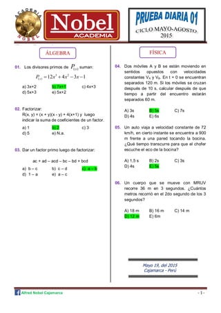 Alfred Nobel Cajamarca - 1 -
Z<< << rrtyt 432 1qwe q|1|1| qasd aq ASA
01. Los divisores primos de ( )xP suman:
3 2
( ) 12 4 3 1xP x x x   
a) 3x+2 b) 7x+1 c) 4x+3
d) 5x+3 e) 5x+2
02. Factorizar:
R(x, y) = (x + y)(x - y) + 4(x+1) y luego
indicar la suma de coeficientes de un factor.
a) 1 b) 2 c) 3
d) 5 e) N.a.
03. Dar un factor primo luego de factorizar:
ac + ad – acd – bc – bd + bcd
a) b – c b) c – d c) a – b
d) 1 – a e) a – c
04. Dos móviles A y B se están moviendo en
sentidos opuestos con velocidades
constantes VA y VB. En t = 0 se encuentran
separados 120 m. Si los móviles se cruzan
después de 10 s, calcular después de que
tiempo a partir del encuentro estarán
separados 60 m.
A) 3s B) 5s C) 7s
D) 4s E) 6s
05. Un auto viaja a velocidad constante de 72
km/h, en cierto instante se encuentra a 900
m frente a una pared tocando la bocina.
¿Qué tiempo transcurre para que el chofer
escuche el eco de la bocina?
A) 1,5 s B) 2s C) 3s
D) 4s E) 5s
06. Un cuerpo que se mueve con MRUV
recorre 36 m en 3 segundos. ¿Cuántos
metros recorrió en el 2do segundo de los 3
segundos?
A) 18 m B) 16 m C) 14 m
D) 12 m E) 6m
Mayo 19, del 2015
Cajamarca - Perú
ÁLGEBRA FÍSICA
 