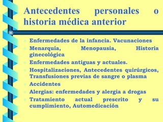 Antecedentes personales o historia médica anterior   Enfermedades de la infancia. Vacunaciones Menarquia, Menopausia, Historia ginecológica Enfermedades antiguas y actuales.  Hospitalizaciones, Antecedentes quirúrgicos, Transfusiones previas de sangre o plasma Accidentes Alergias: enfermedades y alergia a drogas Tratamiento actual prescrito y su cumplimiento, Automedicación 