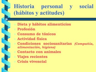 Historia personal y social (hábitos y actitudes) Dieta y hábitos alimenticios Profesión Consumo de tóxicos Actividad física Condiciones sociosanitarias  (Compañía, alimentación, higiene) Contacto con animales Viajes recientes Crisis vivencial 