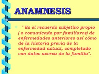ANAMNESIS " Es el recuerdo subjetivo propio ( o comunicado por familiares) de enfermedades anteriores así cómo de la historia previa de la enfermedad actual, completado con datos acerca de la familia" . 