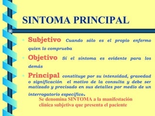 SINTOMA PRINCIPAL Subjetivo   Cuando sólo es el propio enfermo quien lo comprueba   Objetivo   Sí el síntoma es evidente para los demás   Principal   constituye por su intensidad, gravedad o significación  el motivo de la consulta y debe ser matizado y precisado en sus detalles por medio de un interrogatorio específico . Se denomina SINTOMA a la manifestación clínica subjetiva que presenta el paciente 