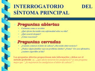 INTERROGATORIO DEL SÍNTOMA PRINCIPAL Preguntas abiertas Cuénteme como es su dolor ¿Qué efectos ha tenido esta enfermedad sobre su vida? ¿Qué ocurrió después? ¿Cómo reaccionó? Preguntas cerradas ¿Cuándo comenzó el dolor de cabeza? ¿Ha tenido dolor torácico? ¿Padece algún familiar suyo un problema similar? ¿Fuma?  En caso afirmativo, ¿cuántos cigarrillos al día? Las preguntas abiertas proporcionan más información y deben ser el método preferido   ej., ,¿qué efecto tuvieron los analgésicos? es una pregunta mejor que “¿Ie mejoraron los analgésicos el dolor de cabeza?”. 