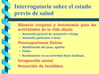 Interrogatorio sobre el estado previo de salud Silencio corporal y Autonomía para las actividades de la vida diaria Sensación general de cansancio o fatiga Anomalía particular o local Preocupaciones físicas   Modificación del peso, apetito Fiebre Rendimiento en su actividad física habitual,   Integración social Sensación de invalidez . 