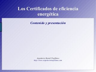 Los Certificados de eficiencia
energética
Contenido y presentación
Arquitecto Daniel Trujillano
http://www.arquitectotrujillano.com
 