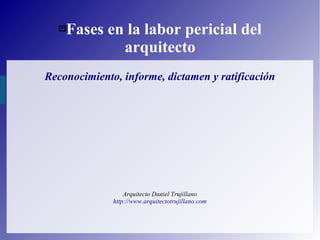 Fases en la labor pericial del
arquitecto
Reconocimiento, informe, dictamen y ratificación
Arquitecto Daniel Trujillano
http://www.arquitectotrujillano.com
 