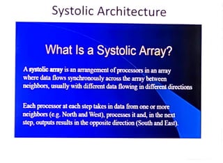 Systolic Architecture
What Is a Systolic Array?
Asystolic amay is an arangement of processors in an array
where data flows synchronously across the aray between
nerphbors, usually with different data flowing in diferent directions
Each processor at each step takes in data from one or more
neighbors(eg. North and West), processes it and, in the next
step, outputs results in the opposite direction (South and East).
 