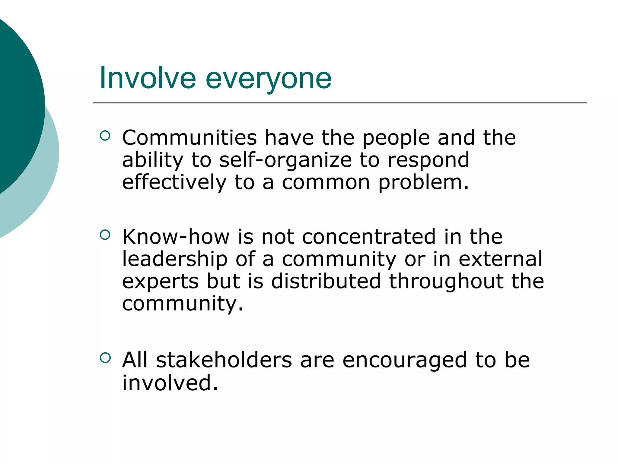 Involve everyone
 Communities have the people and the
ability to self-organize to respond
effectively to a common problem.
 Know-how is not concentrated in the
leadership of a community or in external
experts but is distributed throughout the
community.
 All stakeholders are encouraged to be
involved.
 