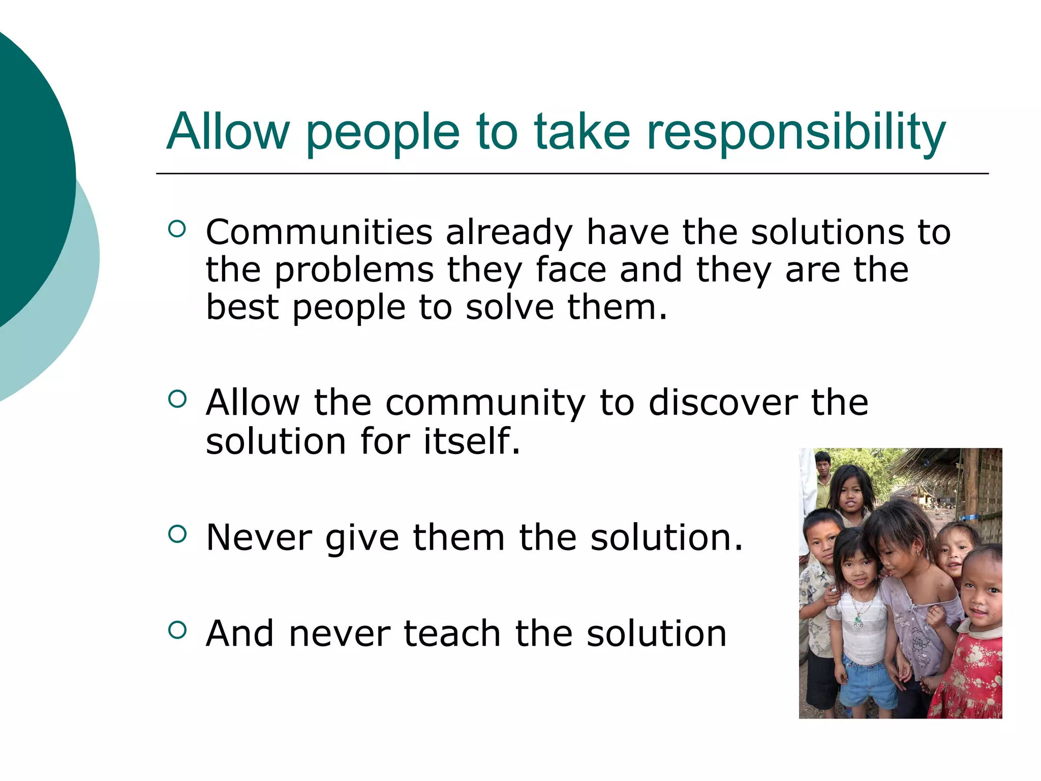 Allow people to take responsibility
 Communities already have the solutions to
the problems they face and they are the
best people to solve them.
 Allow the community to discover the
solution for itself.
 Never give them the solution.
 And never teach the solution
 