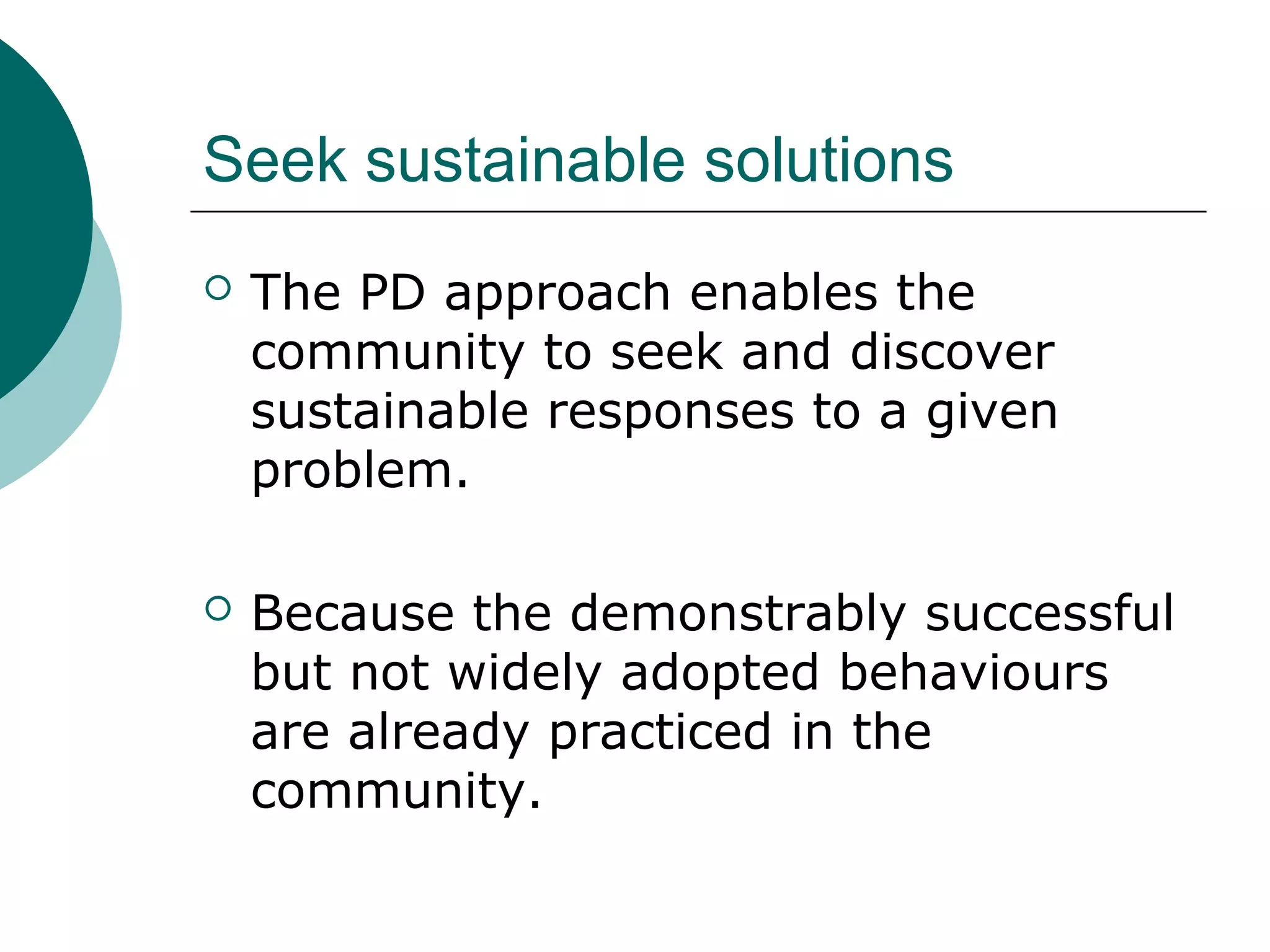 Seek sustainable solutions
 The PD approach enables the
community to seek and discover
sustainable responses to a given
problem.
 Because the demonstrably successful
but not widely adopted behaviours
are already practiced in the
community.
 