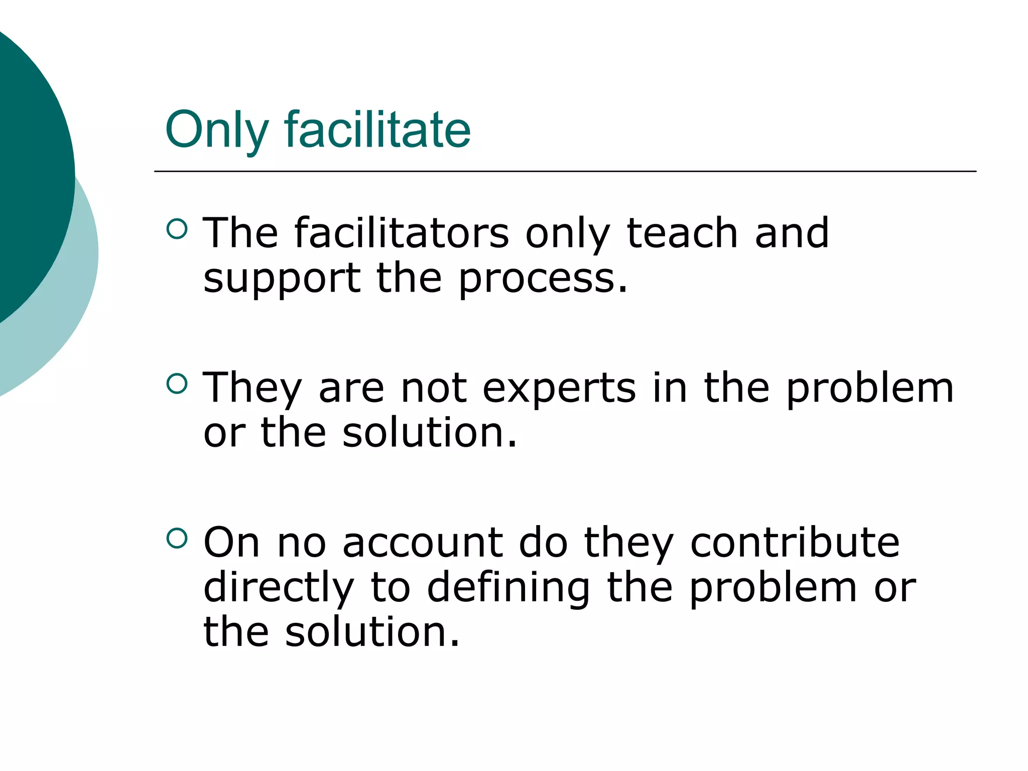 Only facilitate
 The facilitators only teach and
support the process.
 They are not experts in the problem
or the solution.
 On no account do they contribute
directly to defining the problem or
the solution.
 