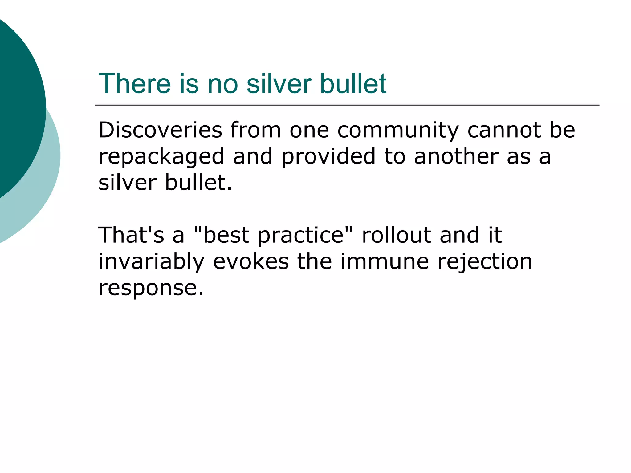 There is no silver bullet
Discoveries from one community cannot be
repackaged and provided to another as a
silver bullet.
That's a "best practice" rollout and it
invariably evokes the immune rejection
response.
 