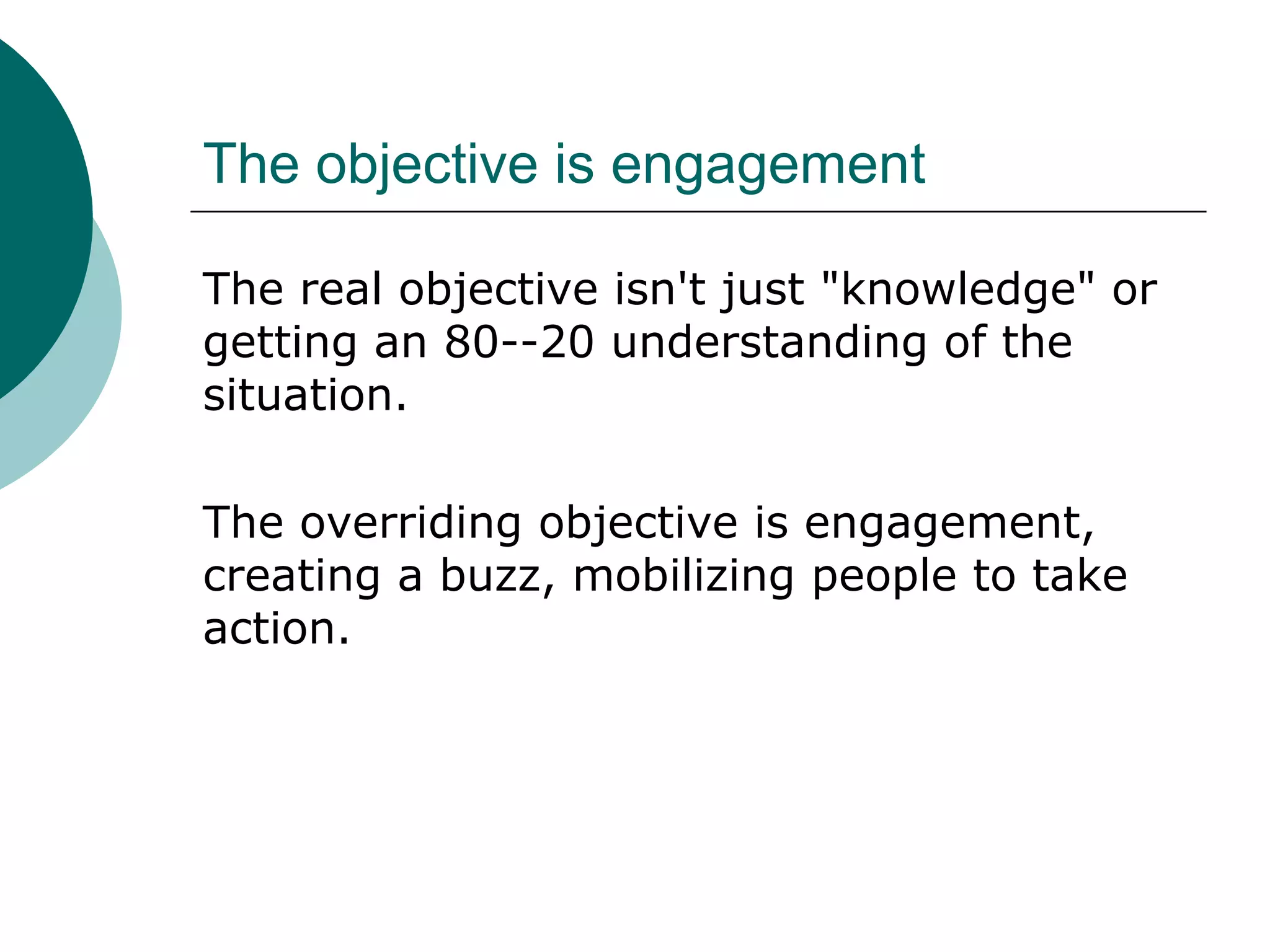The objective is engagement
The real objective isn't just "knowledge" or
getting an 80--20 understanding of the
situation.
The overriding objective is engagement,
creating a buzz, mobilizing people to take
action.
 