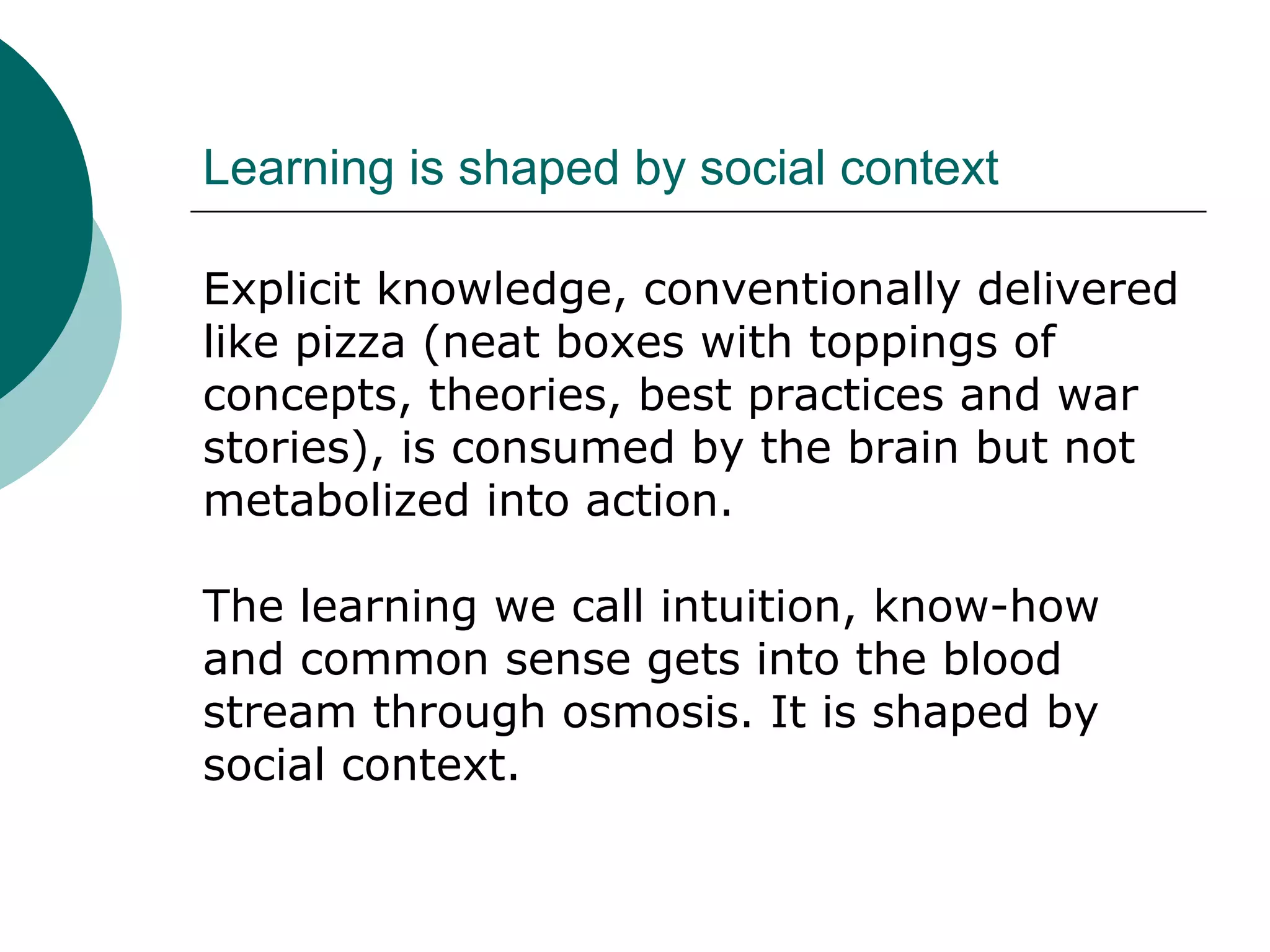 Learning is shaped by social context
Explicit knowledge, conventionally delivered
like pizza (neat boxes with toppings of
concepts, theories, best practices and war
stories), is consumed by the brain but not
metabolized into action.
The learning we call intuition, know-how
and common sense gets into the blood
stream through osmosis. It is shaped by
social context.
 