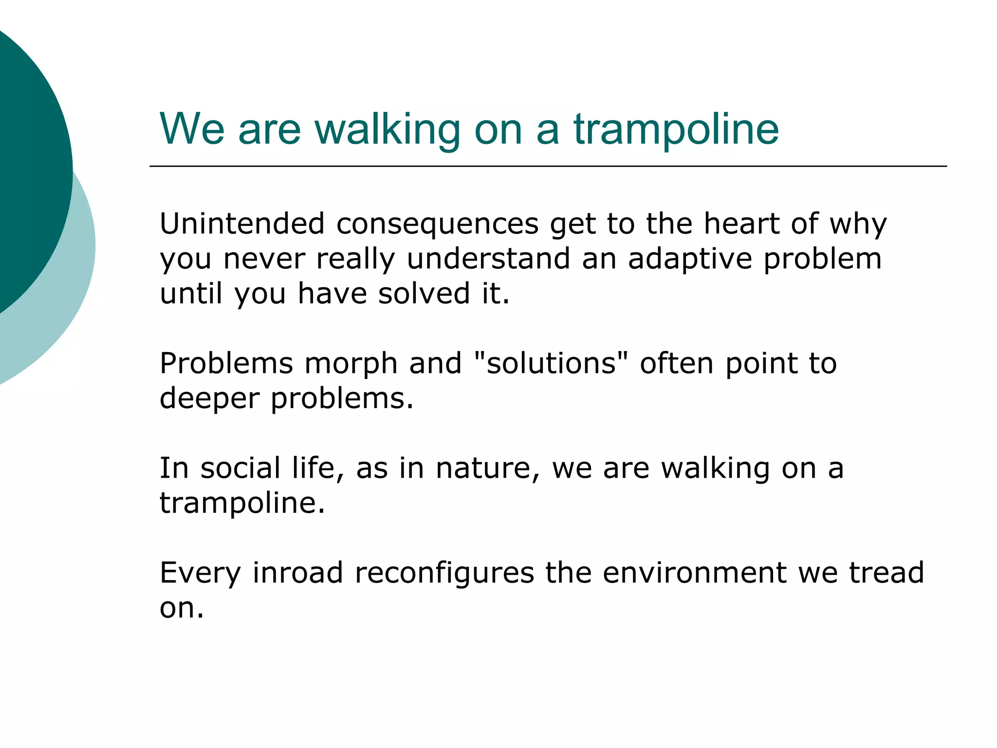 We are walking on a trampoline
Unintended consequences get to the heart of why
you never really understand an adaptive problem
until you have solved it.
Problems morph and "solutions" often point to
deeper problems.
In social life, as in nature, we are walking on a
trampoline.
Every inroad reconfigures the environment we tread
on.
 
