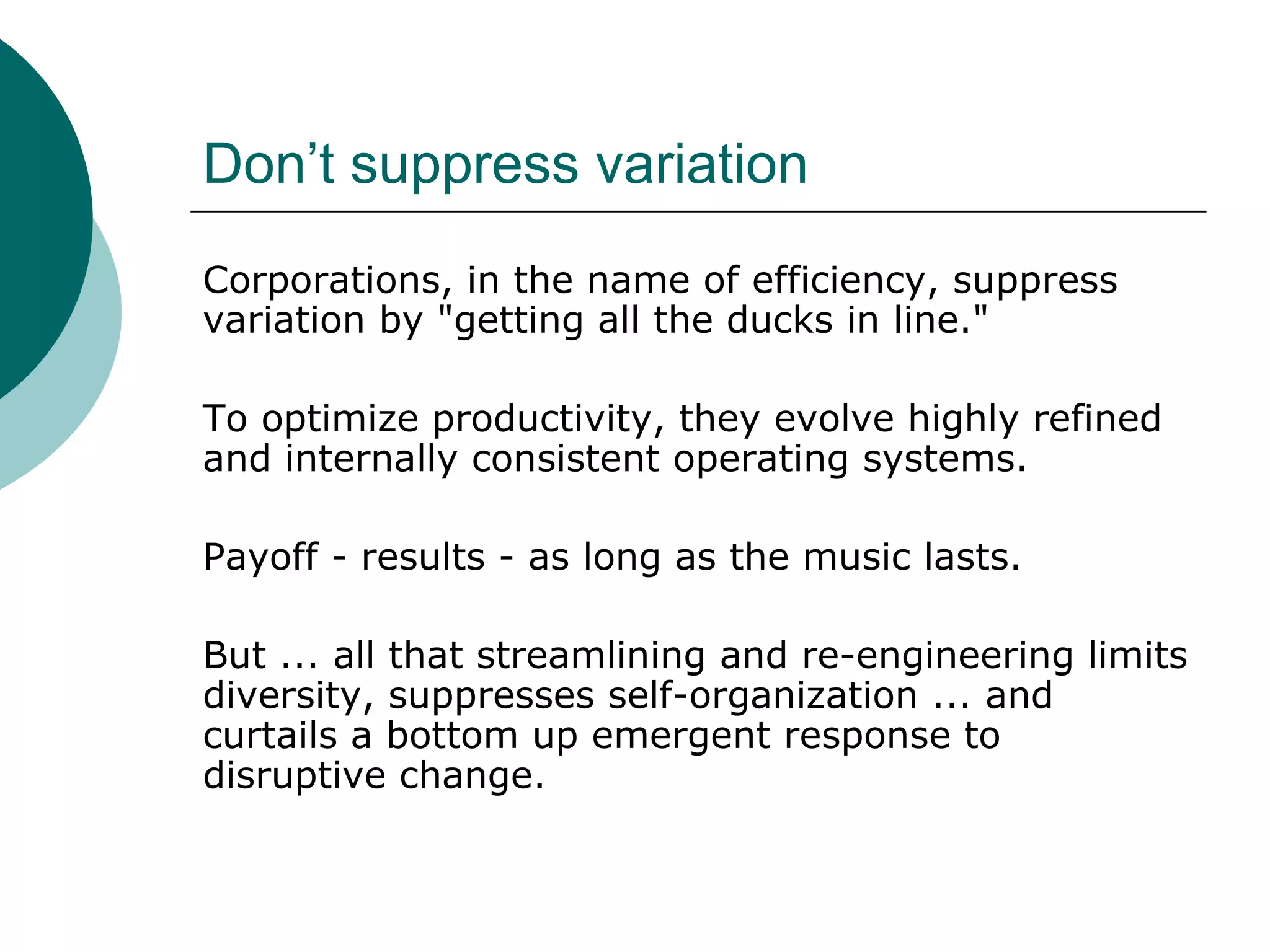 Don’t suppress variation
Corporations, in the name of efficiency, suppress
variation by "getting all the ducks in line."
To optimize productivity, they evolve highly refined
and internally consistent operating systems.
Payoff - results - as long as the music lasts.
But ... all that streamlining and re-engineering limits
diversity, suppresses self-organization ... and
curtails a bottom up emergent response to
disruptive change.
 